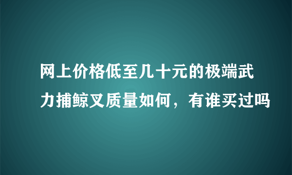 网上价格低至几十元的极端武力捕鲸叉质量如何，有谁买过吗