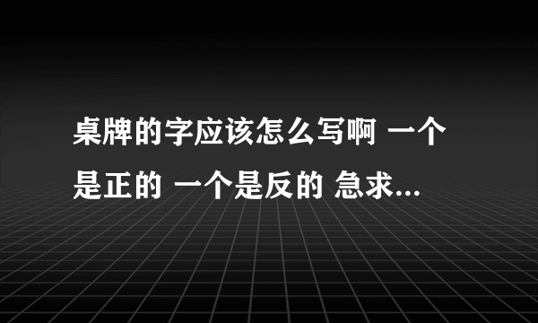 桌牌的字应该怎么写啊 一个是正的 一个是反的 急求....