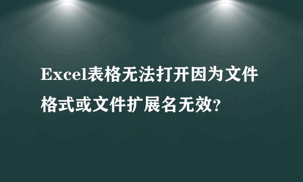 Excel表格无法打开因为文件格式或文件扩展名无效？