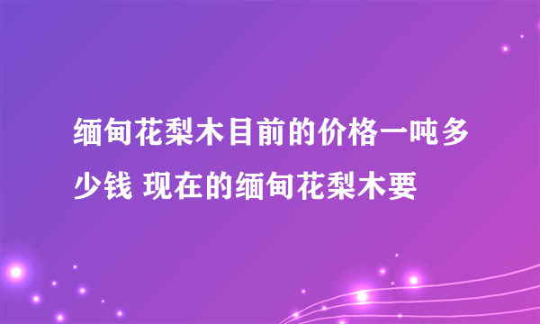 缅甸花梨木目前的价格一吨多少钱 现在的缅甸花梨木要