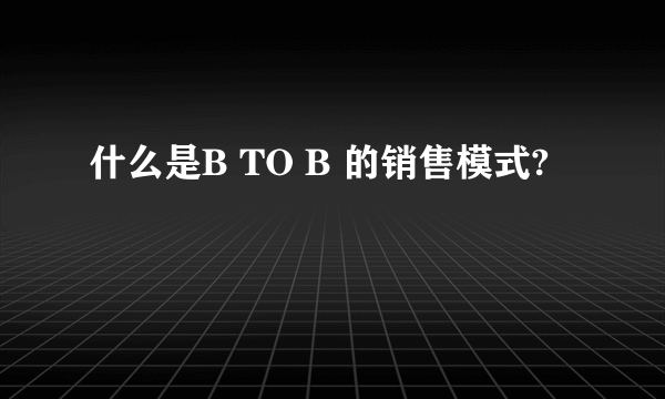 什么是B TO B 的销售模式?