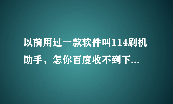 以前用过一款软件叫114刷机助手，怎你百度收不到下载地址？请问有谁知道？