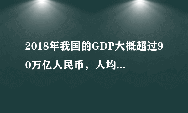 2018年我国的GDP大概超过90万亿人民币，人均GDP接近多少美元。