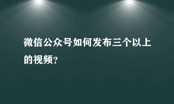 微信公众号如何发布三个以上的视频？