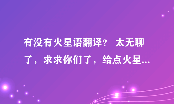 有没有火星语翻译？ 太无聊了，求求你们了，给点火星语我翻译吧！！！！！！！！！！！！！