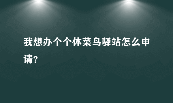 我想办个个体菜鸟驿站怎么申请？