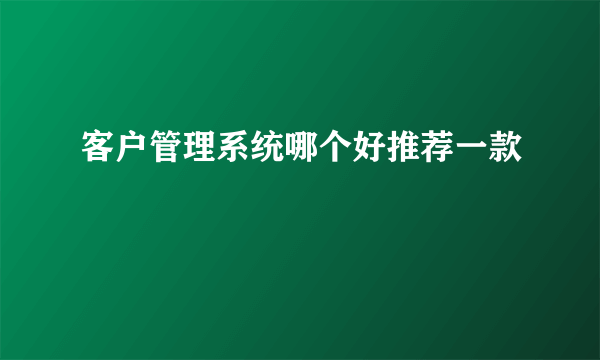 客户管理系统哪个好推荐一款