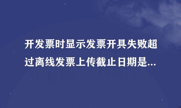 开发票时显示发票开具失败超过离线发票上传截止日期是什么意思