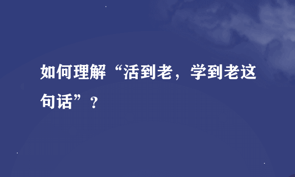 如何理解“活到老，学到老这句话”？