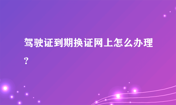 驾驶证到期换证网上怎么办理？