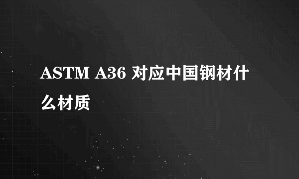 ASTM A36 对应中国钢材什么材质