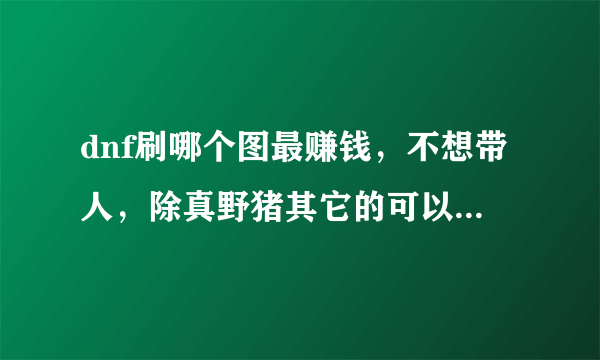 dnf刷哪个图最赚钱，不想带人，除真野猪其它的可以单刷任何级别