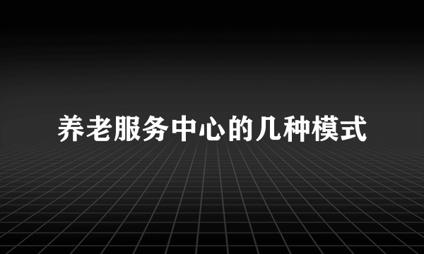 养老服务中心的几种模式