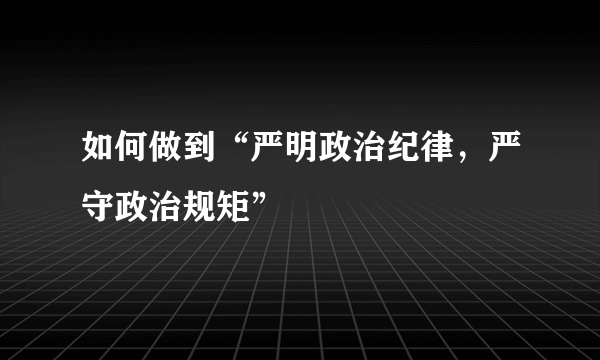 如何做到“严明政治纪律，严守政治规矩”