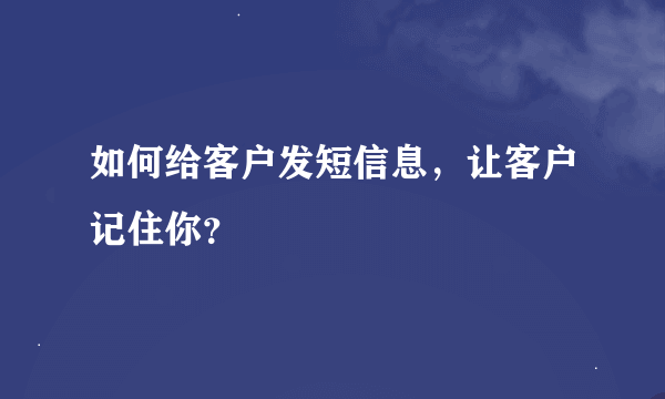 如何给客户发短信息，让客户记住你？