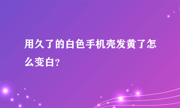 用久了的白色手机壳发黄了怎么变白？