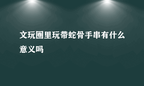 文玩圈里玩带蛇骨手串有什么意义吗