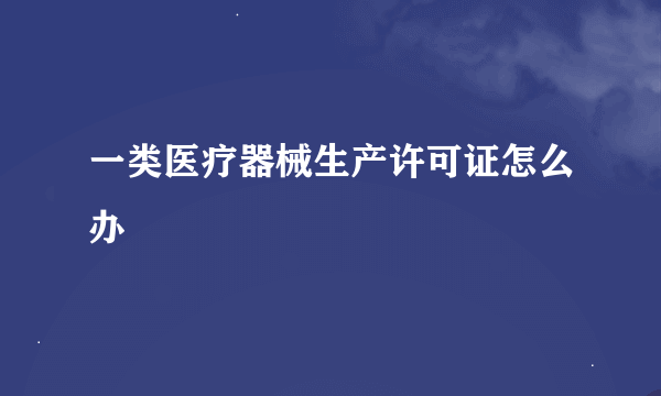 一类医疗器械生产许可证怎么办