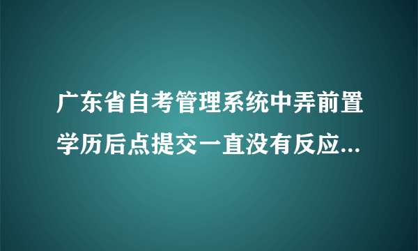 广东省自考管理系统中弄前置学历后点提交一直没有反应，这几天试过很多次了，依旧是无法提交，怎么回事？