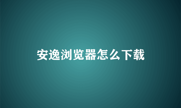 安逸浏览器怎么下载