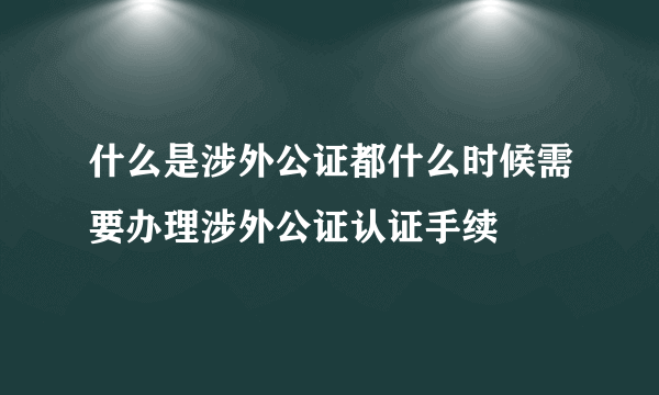 什么是涉外公证都什么时候需要办理涉外公证认证手续