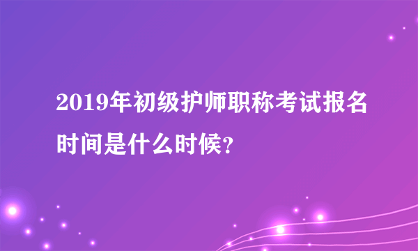 2019年初级护师职称考试报名时间是什么时候？