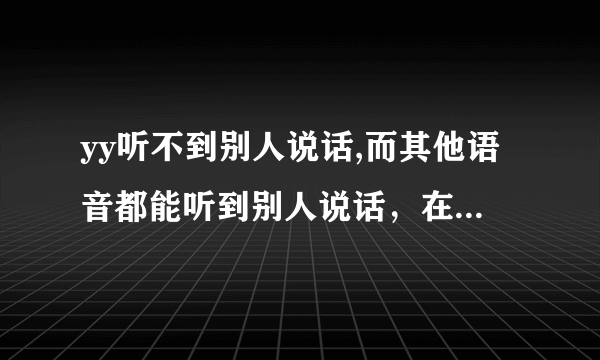 yy听不到别人说话,而其他语音都能听到别人说话，在YY里别人能听到我说话 是怎么回事 啊