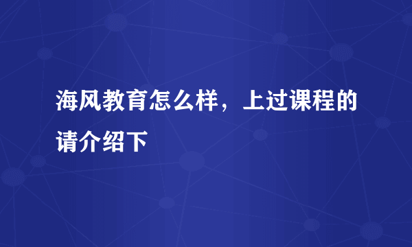 海风教育怎么样，上过课程的请介绍下