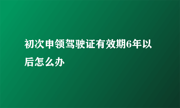 初次申领驾驶证有效期6年以后怎么办