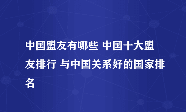 中国盟友有哪些 中国十大盟友排行 与中国关系好的国家排名