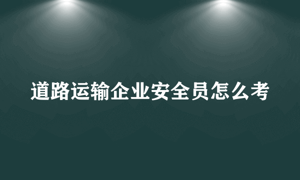 道路运输企业安全员怎么考