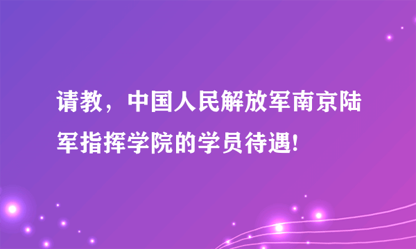 请教，中国人民解放军南京陆军指挥学院的学员待遇!