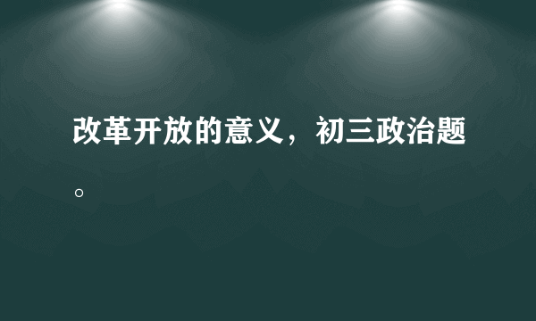 改革开放的意义，初三政治题。