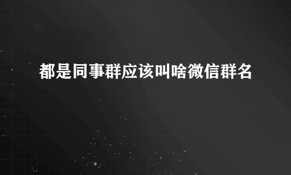 都是同事群应该叫啥微信群名