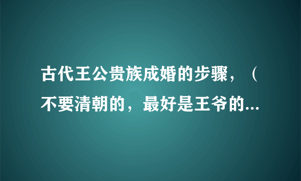 古代王公贵族成婚的步骤，（不要清朝的，最好是王爷的）然后还有成婚后一些列的步骤，比如进宫请安。