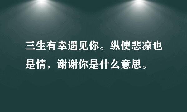 三生有幸遇见你。纵使悲凉也是情，谢谢你是什么意思。