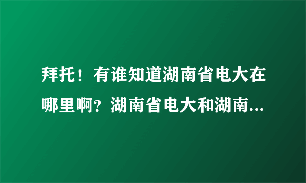 拜托！有谁知道湖南省电大在哪里啊？湖南省电大和湖南电大是一个地方吗？