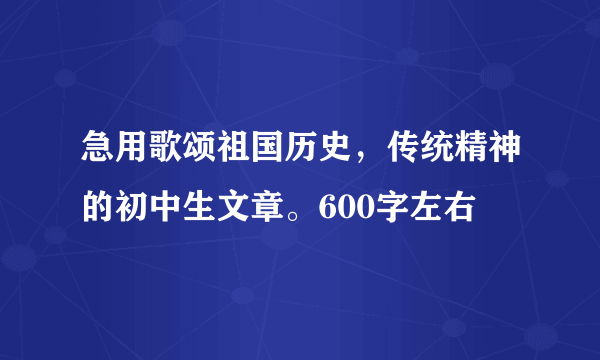 急用歌颂祖国历史，传统精神的初中生文章。600字左右