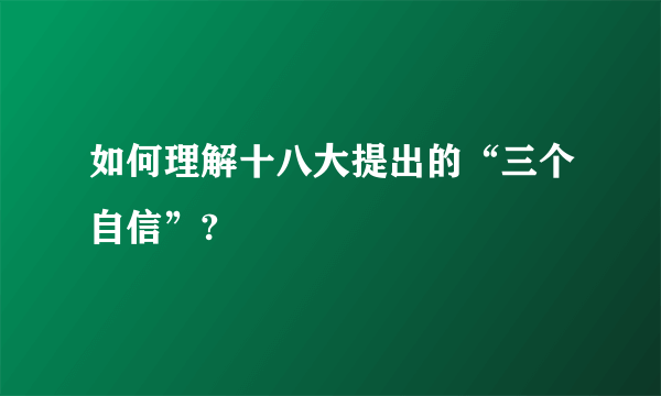 如何理解十八大提出的“三个自信”?