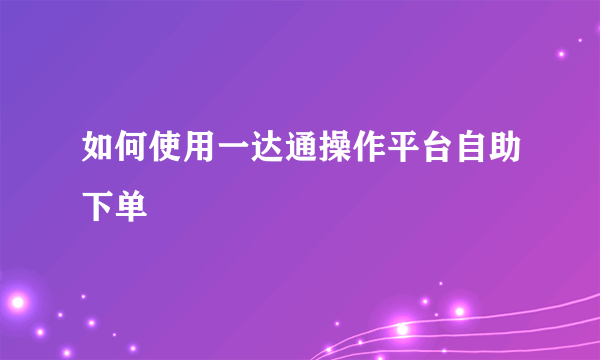 如何使用一达通操作平台自助下单