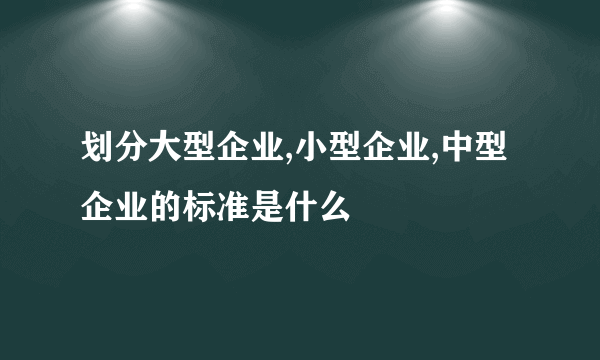 划分大型企业,小型企业,中型企业的标准是什么