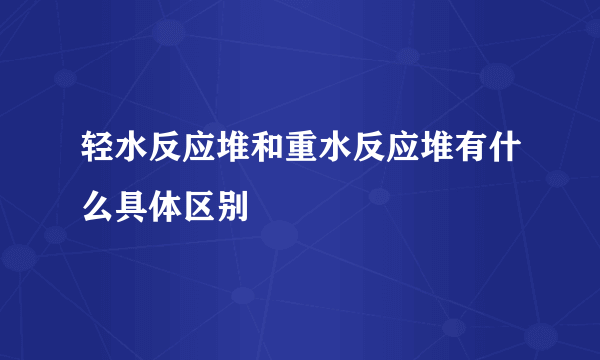 轻水反应堆和重水反应堆有什么具体区别