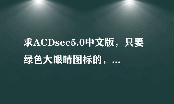 求ACDsee5.0中文版，只要绿色大眼睛图标的，一般电脑系统自带的那种。