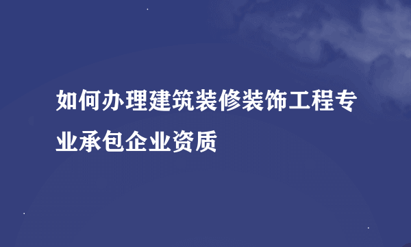 如何办理建筑装修装饰工程专业承包企业资质