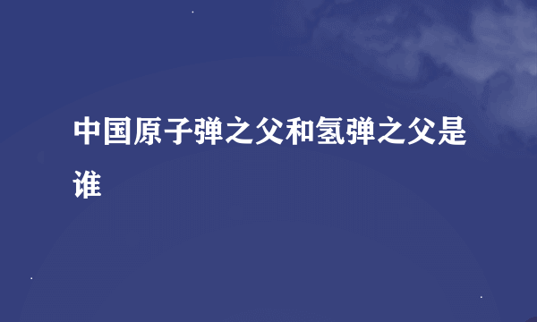 中国原子弹之父和氢弹之父是谁