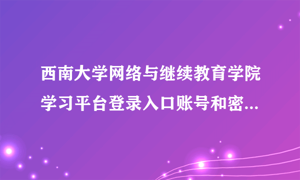 西南大学网络与继续教育学院学习平台登录入口账号和密码怎样知道