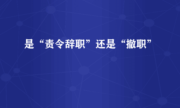 是“责令辞职”还是“撤职”