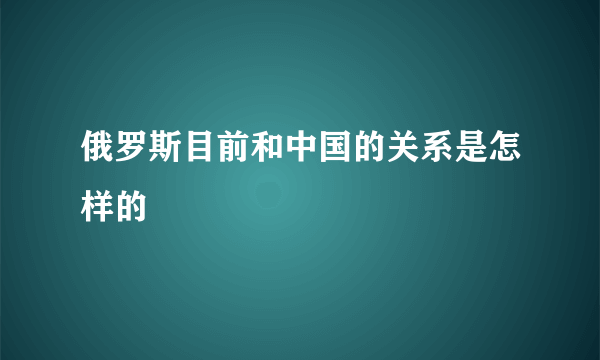 俄罗斯目前和中国的关系是怎样的