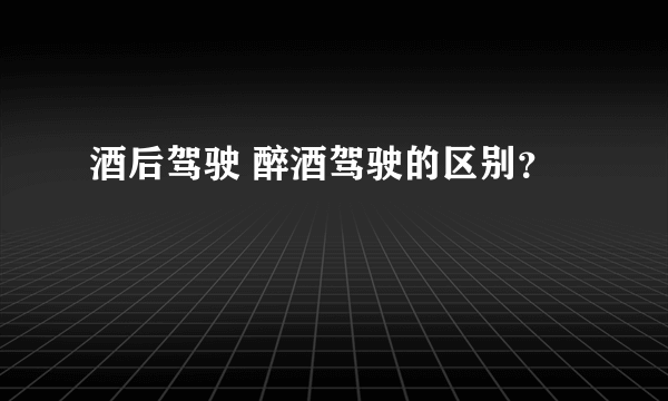 酒后驾驶 醉酒驾驶的区别？