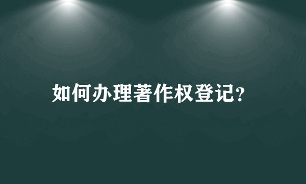 如何办理著作权登记？